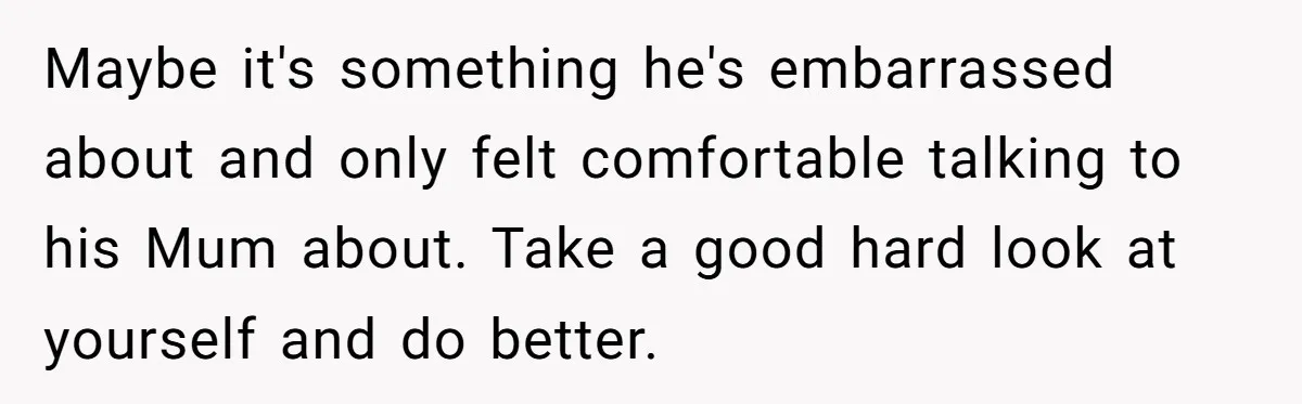 Dad Gets Upset When Son Talks To Mom Instead Of Him When He Was Crying Maybe it's something he's embarrassed about and only felt comfortable talking to his Mum about. Take a good hard look at yourself and do better.