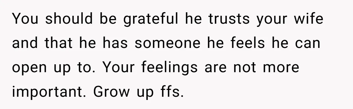 Dad Gets Upset When Son Talks To Mom Instead Of Him When He Was Crying You should be grateful he trusts your wife and that he has someone he feels he can open up to. Your feelings are not more important. Grow up ffs.