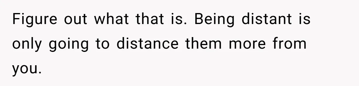 Dad Gets Upset When Son Talks To Mom Instead Of Him When He Was Crying Figure out what that is. Being distant is only going to distance them more from you.