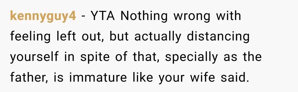 Dad Gets Upset When Son Talks To Mom Instead Of Him When He Was Crying kennyguy4 − YTA Nothing wrong with feeling left out, but actually distancing yourself in spite of that, specially as the father, is immature like your wife said.