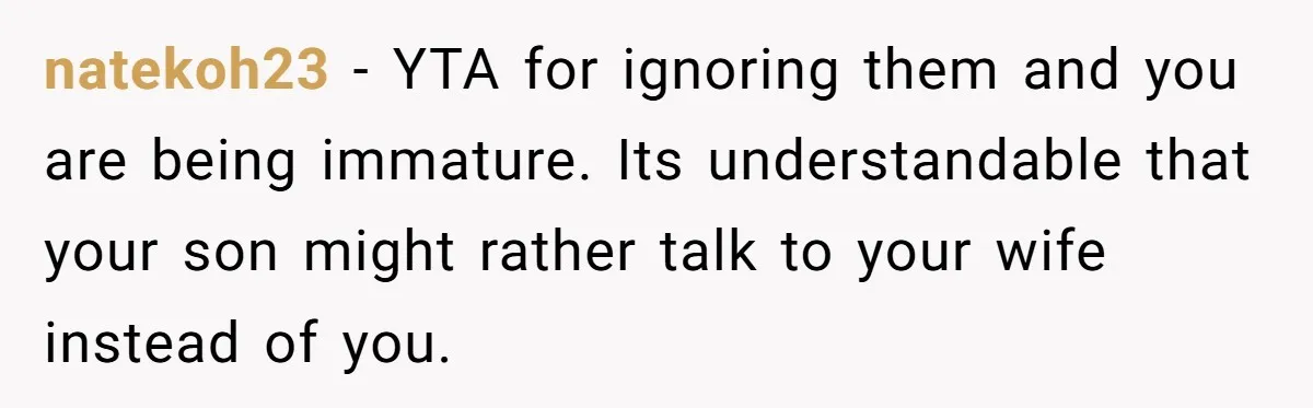 Dad Gets Upset When Son Talks To Mom Instead Of Him When He Was Crying natekoh23 − YTA for ignoring them and you are being immature. Its understandable that your son might rather talk to your wife instead of you.