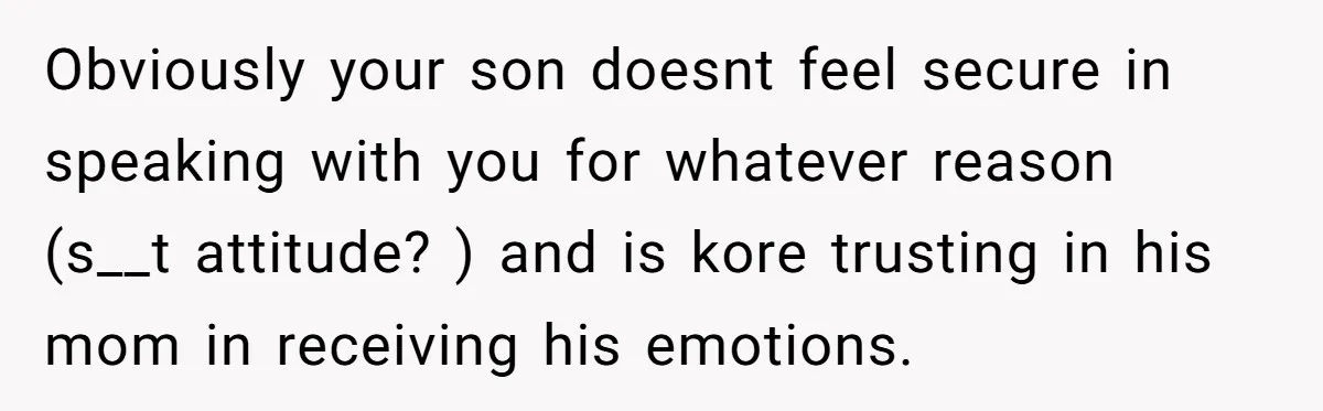 Dad Gets Upset When Son Talks To Mom Instead Of Him When He Was Crying Obviously your son doesnt feel secure in speaking with you for whatever reason (s__t attitude? ) and is kore trusting in his mom in receiving his emotions.