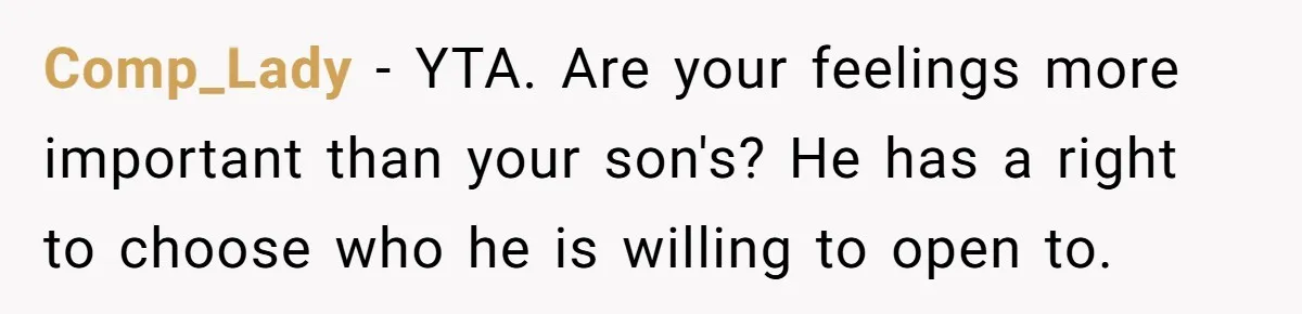 Dad Gets Upset When Son Talks To Mom Instead Of Him When He Was Crying Comp_Lady − YTA. Are your feelings more important than your son's? He has a right to choose who he is willing to open to.