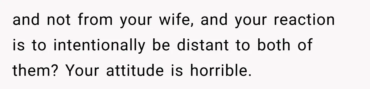 Dad Gets Upset When Son Talks To Mom Instead Of Him When He Was Crying and not from your wife, and your reaction is to intentionally be distant to both of them? Your attitude is horrible.