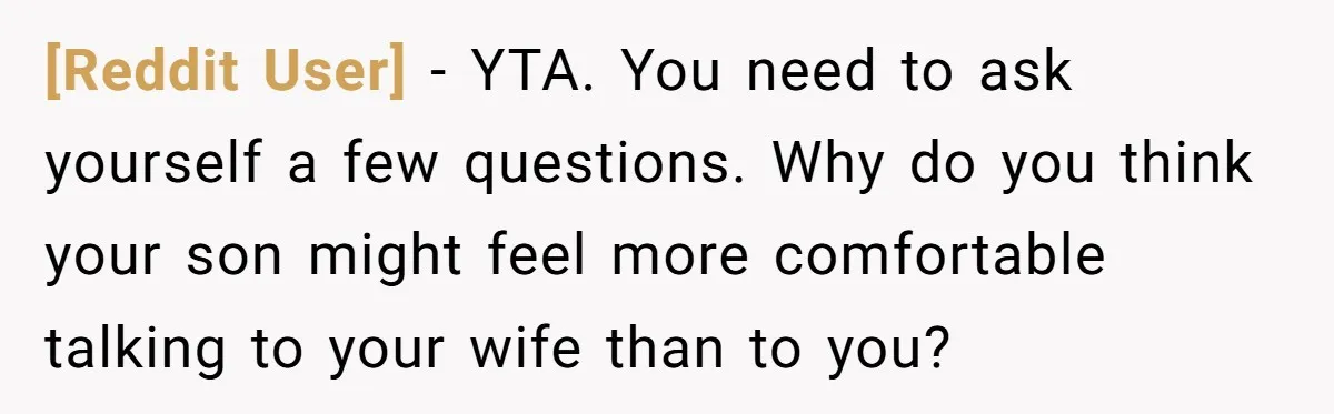 [Reddit User] − YTA. You need to ask yourself a few questions. Why do you think your son might feel more comfortable talking to your wife than to you?