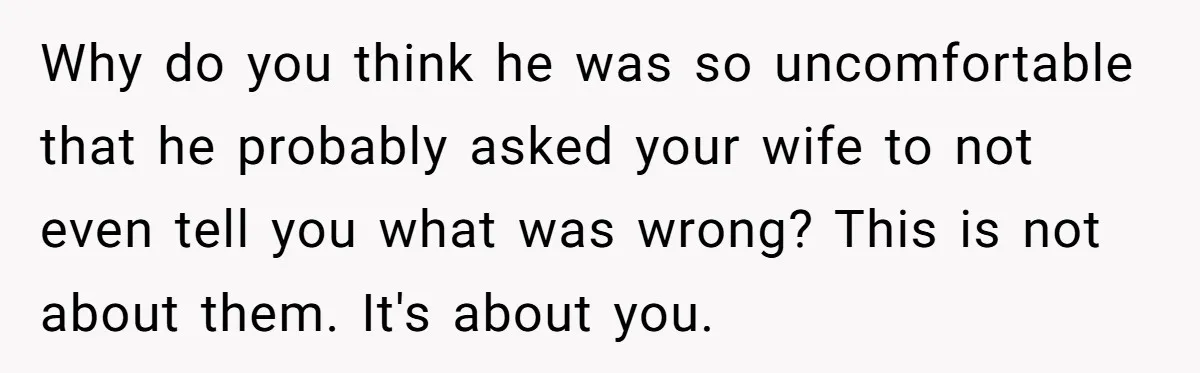 Dad Gets Upset When Son Talks To Mom Instead Of Him When He Was Crying Why do you think he was so uncomfortable that he probably asked your wife to not even tell you what was wrong? This is not about them. It's about you.