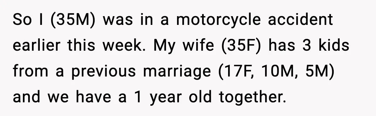 So I (35M) was in a motorcycle accident earlier this week. My wife (35F) has 3 kids from a previous marriage (17F, 10M, 5M) and we have a 1 year...