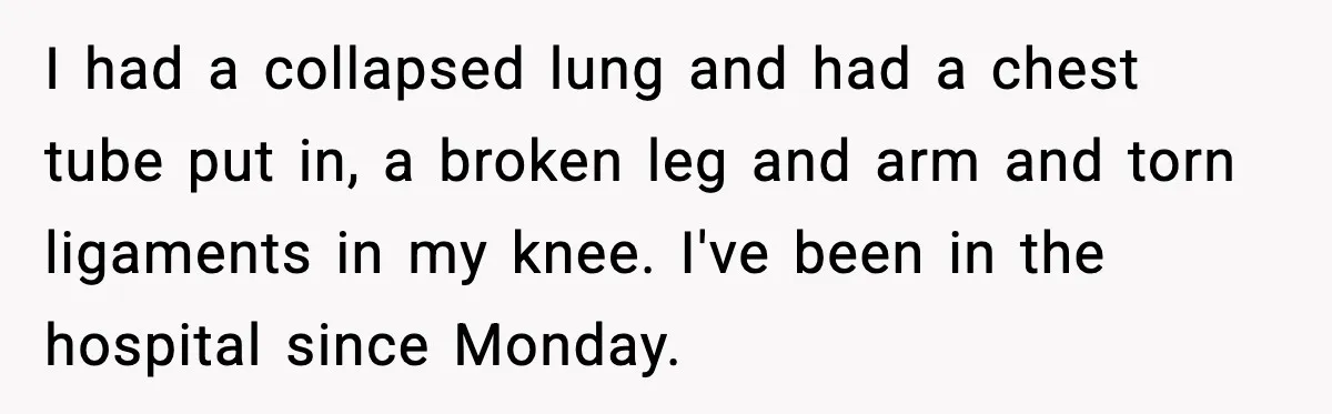 I had a collapsed lung and had a chest tube put in, a broken leg and arm and torn ligaments in my knee. I've been in the hospital since Monday.