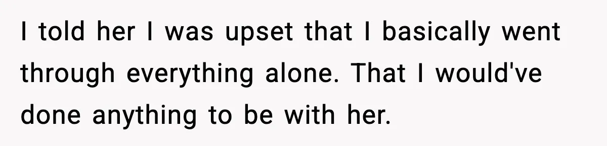 I told her I was upset that I basically went through everything alone. That I would've done anything to be with her.