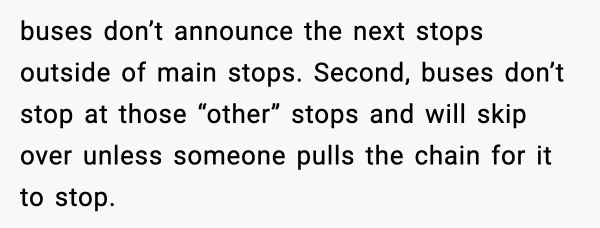 He Kept Stopping The Bus Early To Avoid Missing His Stop, Reddit Calls Him Out buses don’t announce the next stops outside of main stops. Second, buses don’t stop at those “other” stops and will skip over unless someone pulls the chain for it to...