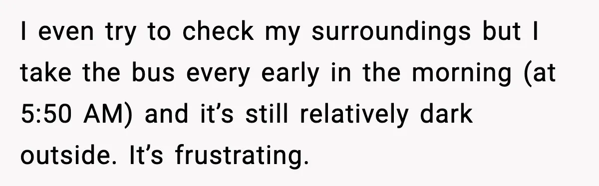 He Kept Stopping The Bus Early To Avoid Missing His Stop, Reddit Calls Him Out I even try to check my surroundings but I take the bus every early in the morning (at 5:50 AM) and it’s still relatively dark outside. It’s frustrating.