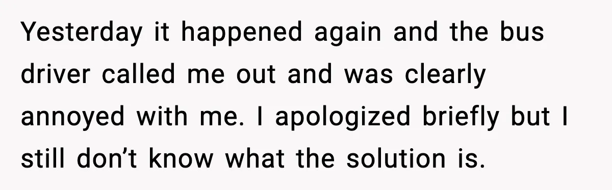 He Kept Stopping The Bus Early To Avoid Missing His Stop, Reddit Calls Him Out Yesterday it happened again and the bus driver called me out and was clearly annoyed with me. I apologized briefly but I still don’t know what the solution is.