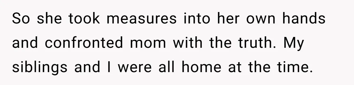 So she took measures into her own hands and confronted mom with the truth. My siblings and I were all home at the time.