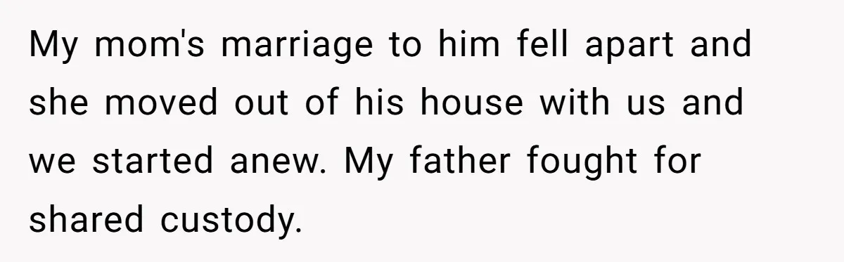 My mom's marriage to him fell apart and she moved out of his house with us and we started anew. My father fought for shared custody.