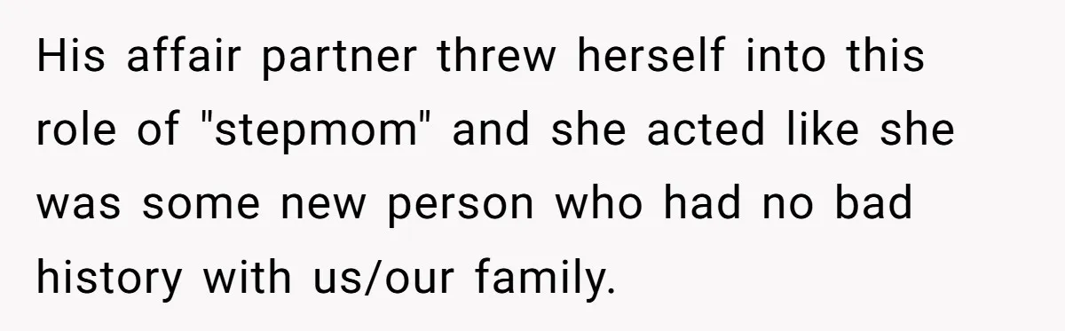 His affair partner threw herself into this role of "stepmom" and she acted like she was some new person who had no bad history with us/our family.