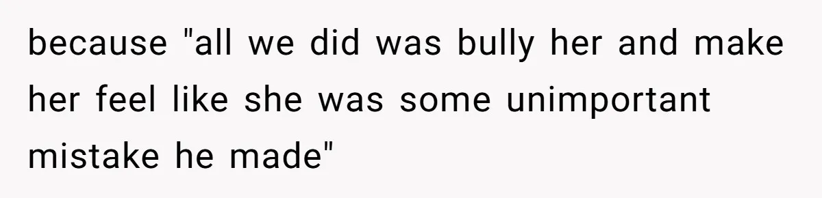 because "all we did was bully her and make her feel like she was some unimportant mistake he made"