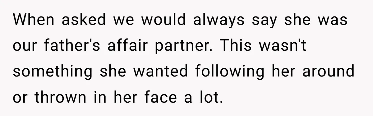 When asked we would always say she was our father's affair partner. This wasn't something she wanted following her around or thrown in her face a lot.
