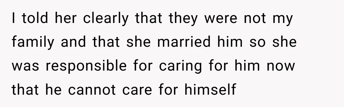 I told her clearly that they were not my family and that she married him so she was responsible for caring for him now that he cannot care for himself