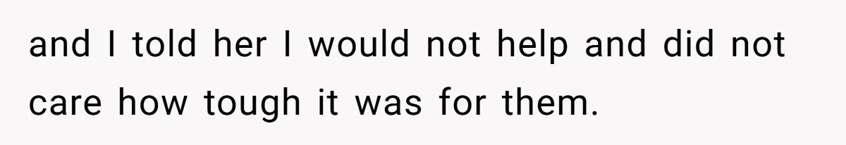 and I told her I would not help and did not care how tough it was for them.