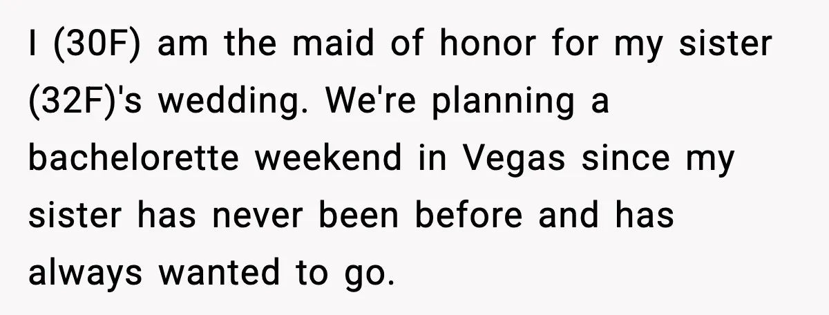 I (30F) am the maid of honor for my sister (32F)'s wedding. We're planning a bachelorette weekend in Vegas since my sister has never been before and has always wanted...
