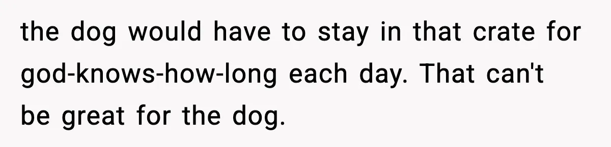 the dog would have to stay in that crate for god-knows-how-long each day. That can't be great for the dog.