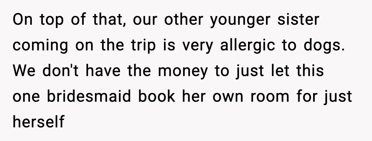 On top of that, our other younger sister coming on the trip is very allergic to dogs. We don't have the money to just let this one bridesmaid book her...
