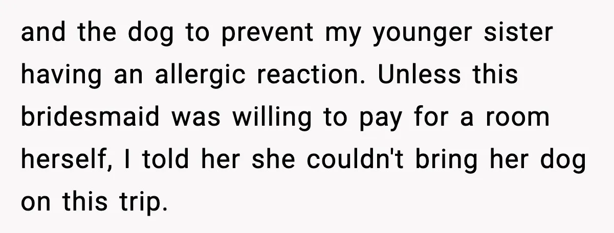 and the dog to prevent my younger sister having an allergic reaction. Unless this bridesmaid was willing to pay for a room herself, I told her she couldn't bring her...