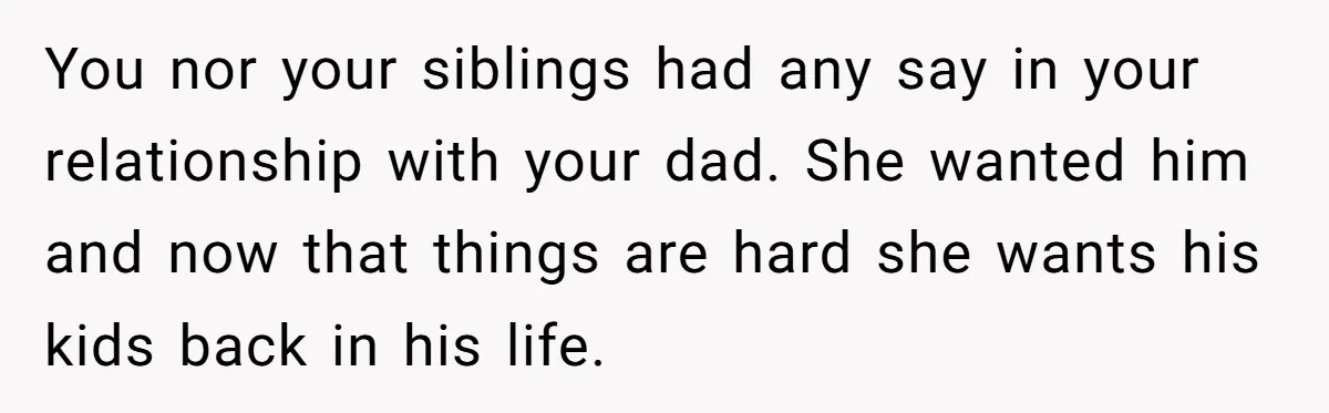 You nor your siblings had any say in your relationship with your dad. She wanted him and now that things are hard she wants his kids back in his life.