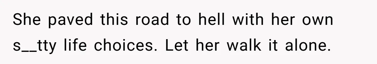 She paved this road to hell with her own s__tty life choices. Let her walk it alone.