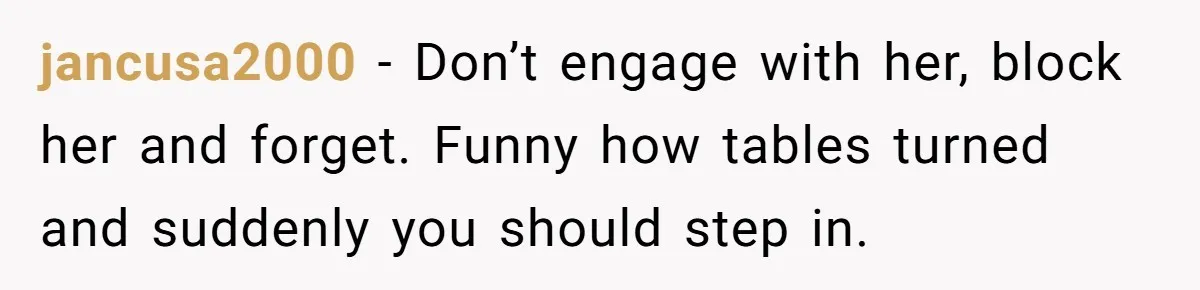 jancusa2000 − Don’t engage with her, block her and forget. Funny how tables turned and suddenly you should step in.