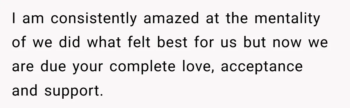 I am consistently amazed at the mentality of we did what felt best for us but now we are due your complete love, acceptance and support.
