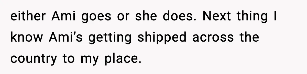 either Ami goes or she does. Next thing I know Ami’s getting shipped across the country to my place.