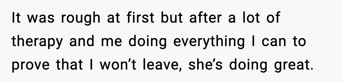 It was rough at first but after a lot of therapy and me doing everything I can to prove that I won’t leave, she’s doing great.