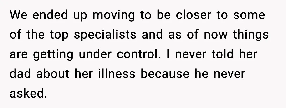 We ended up moving to be closer to some of the top specialists and as of now things are getting under control. I never told her dad about her illness...