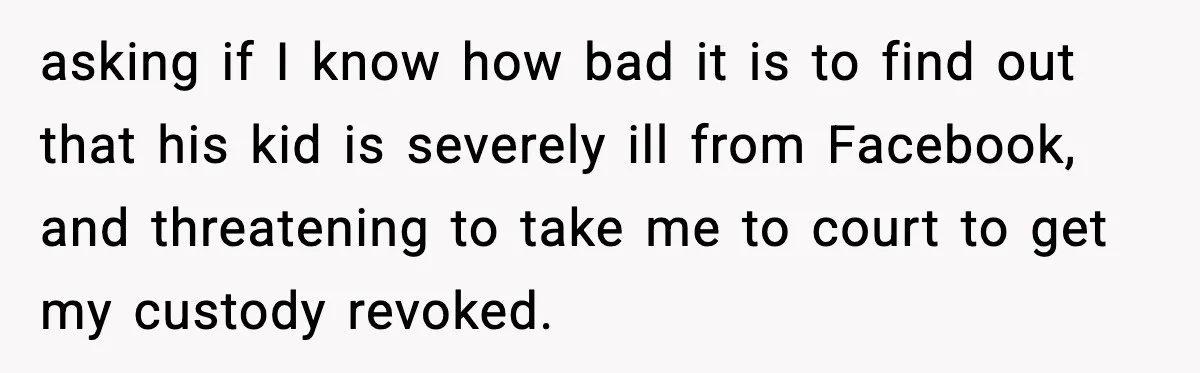 asking if I know how bad it is to find out that his kid is severely ill from Facebook, and threatening to take me to court to get my custody...
