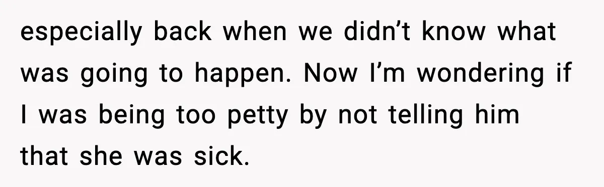 especially back when we didn’t know what was going to happen. Now I’m wondering if I was being too petty by not telling him that she was sick.