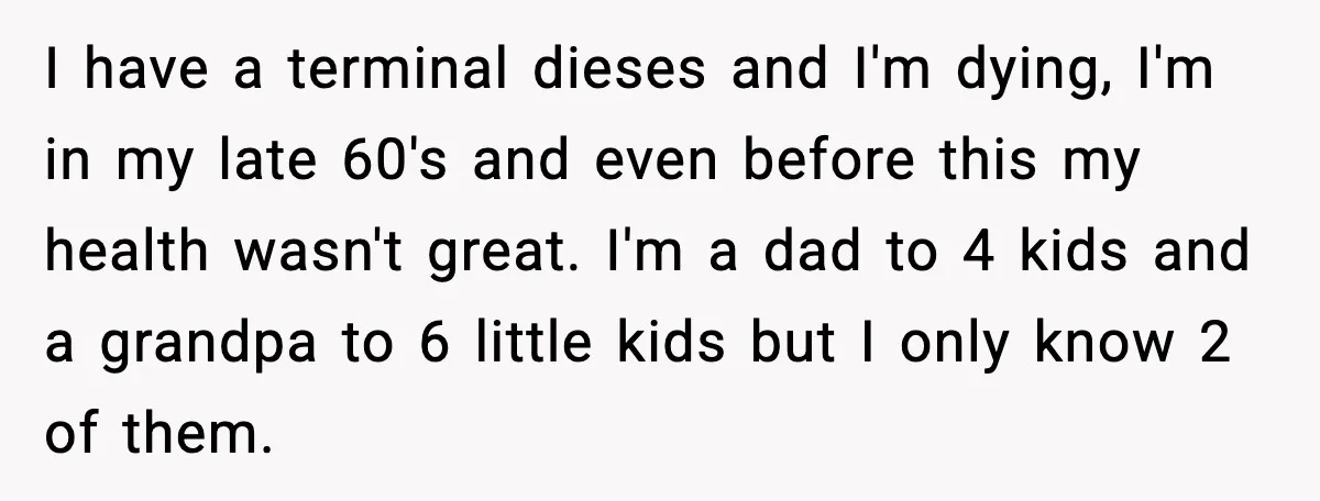 I have a terminal dieses and I'm dying, I'm in my late 60's and even before this my health wasn't great. I'm a dad to 4 kids and a grandpa...