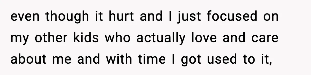 even though it hurt and I just focused on my other kids who actually love and care about me and with time I got used to it,