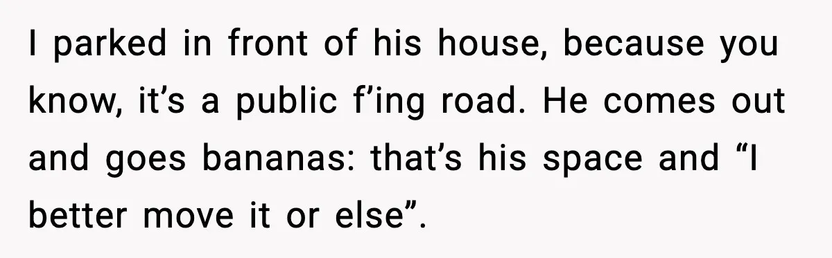 I parked in front of his house, because you know, it’s a public f’ing road. He comes out and goes bananas: that’s his space and “I better move it or...