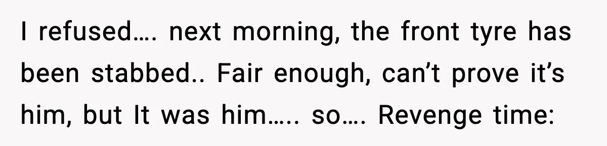 I refused…. next morning, the front tyre has been stabbed.. Fair enough, can’t prove it’s him, but It was him….. so…. Revenge time: