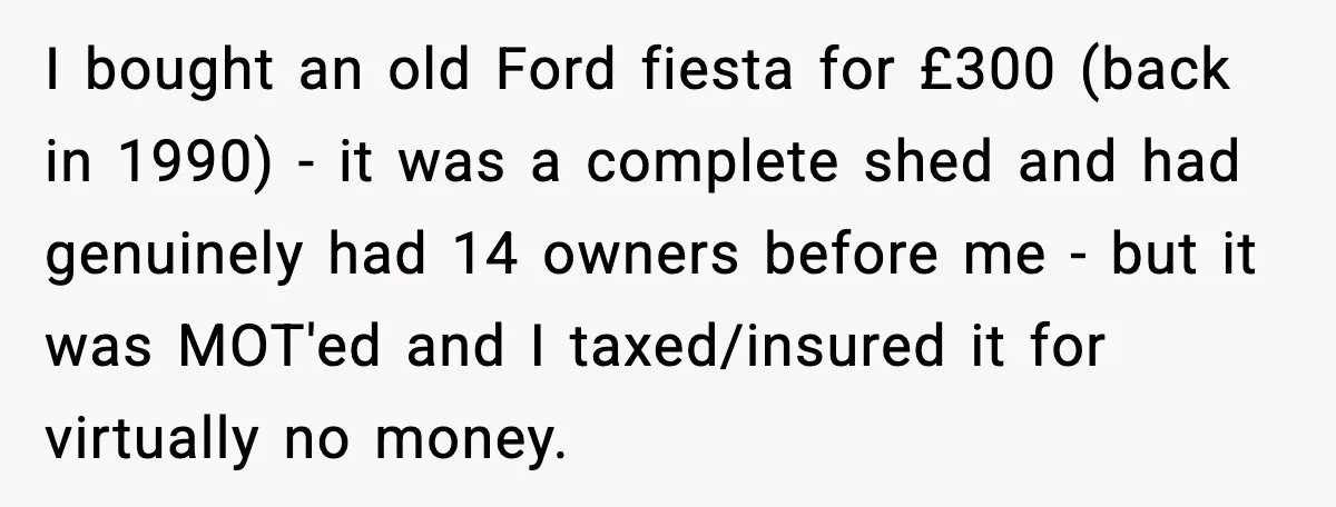I bought an old Ford fiesta for £300 (back in 1990) - it was a complete shed and had genuinely had 14 owners before me - but it was MOT'ed...