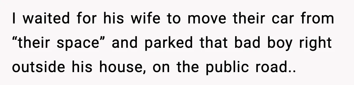I waited for his wife to move their car from “their space” and parked that bad boy right outside his house, on the public road..