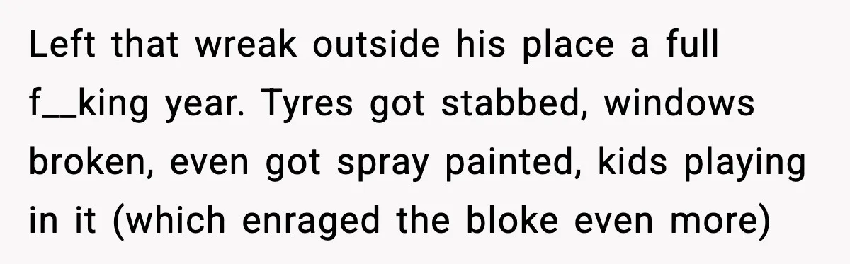 Left that wreak outside his place a full f__king year. Tyres got stabbed, windows broken, even got spray painted, kids playing in it (which enraged the bloke even more)