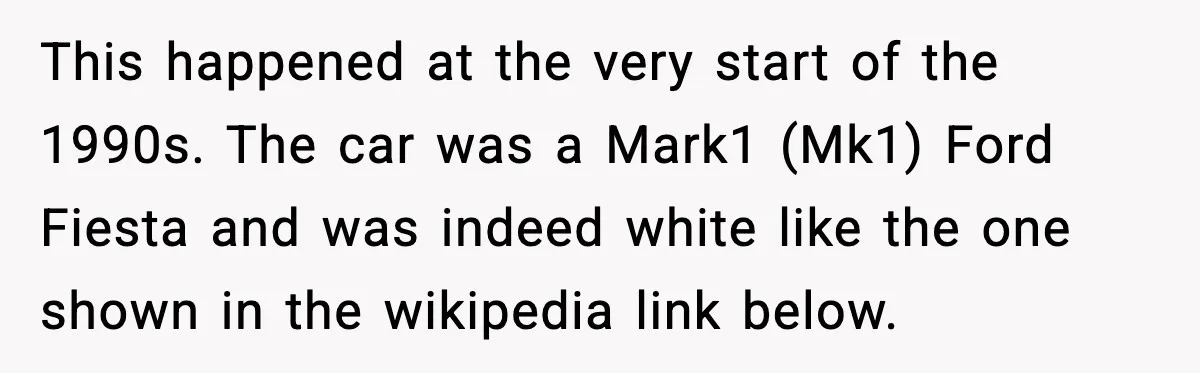 This happened at the very start of the 1990s. The car was a Mark1 (Mk1) Ford Fiesta and was indeed white like the one shown in the wikipedia link below.