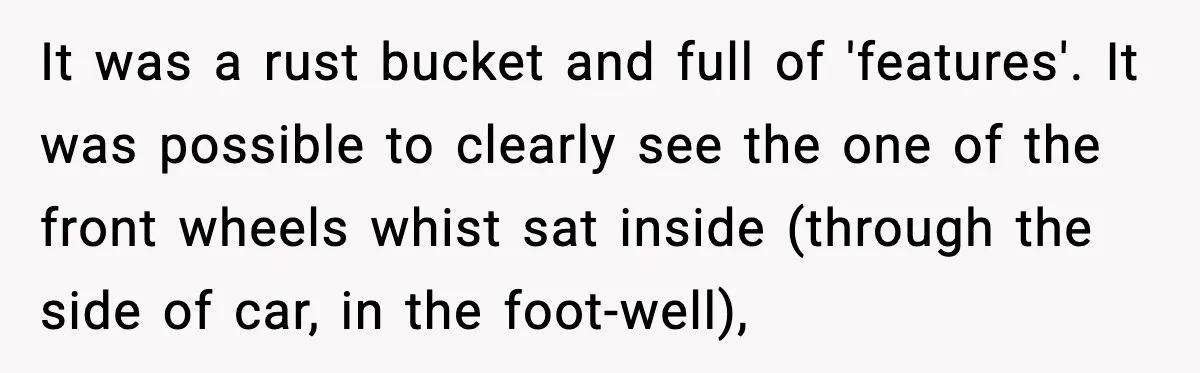 It was a rust bucket and full of 'features'. It was possible to clearly see the one of the front wheels whist sat inside (through the side of car, in...