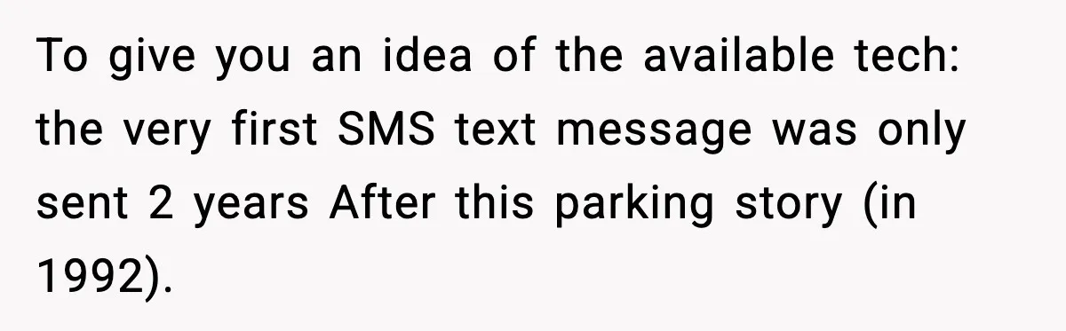 To give you an idea of the available tech: the very first SMS text message was only sent 2 years After this parking story (in 1992).