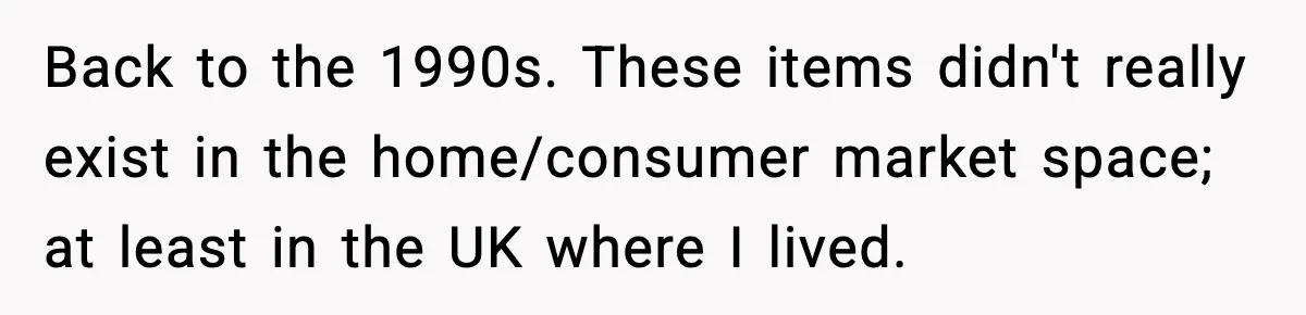 Back to the 1990s. These items didn't really exist in the home/consumer market space; at least in the UK where I lived.