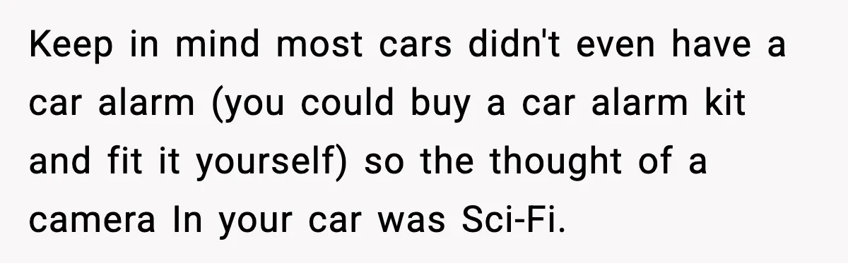 Keep in mind most cars didn't even have a car alarm (you could buy a car alarm kit and fit it yourself) so the thought of a camera In your...