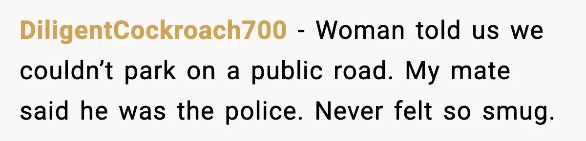 DiligentCockroach700 - Woman told us we couldn’t park on a public road. My mate said he was the police. Never felt so smug.