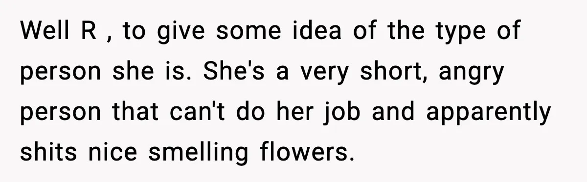 Well R , to give some idea of the type of person she is. She's a very short, angry person that can't do her job and apparently shits nice smelling...